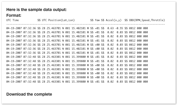 Here is the sample data output:
Format:
UTC Time            $$ UTC Position(Lat,Lon)          $$ Yaw $$ Accel(x,y)  $$ OBD(RPM,Speed,Throttle)------------------------------------------------------------------------------------------------------04-19-2007 07:32:36 $$ 28 25.463701 N 081 15.402101 W $$ +01 $$  0.63 -0.55 $$ 0812 000 00004-19-2007 07:32:36 $$ 28 25.463701 N 081 15.402101 W $$ +01 $$  0.02  0.03 $$ 0812 000 00004-19-2007 07:32:36 $$ 28 25.463701 N 081 15.402101 W $$ +01 $$  0.02  0.03 $$ 0812 000 00004-19-2007 07:32:36 $$ 28 25.463701 N 081 15.402101 W $$ +01 $$  0.02  0.03 $$ 0812 000 00004-19-2007 07:32:36 $$ 28 25.463701 N 081 15.402101 W $$ +00 $$  0.02  0.03 $$ 0812 000 00004-19-2007 07:32:36 $$ 28 25.463701 N 081 15.402101 W $$ +00 $$  0.02  0.03 $$ 0812 000 00004-19-2007 07:32:36 $$ 28 25.463701 N 081 15.402101 W $$ +01 $$  0.02  0.03 $$ 0812 000 00004-19-2007 07:32:48 $$ 28 25.463301 N 081 15.399800 W $$ +01 $$  0.02  0.03 $$ 0812 000 00004-19-2007 07:32:48 $$ 28 25.463301 N 081 15.399800 W $$ +01 $$  0.02  0.03 $$ 0812 000 00004-19-2007 07:32:48 $$ 28 25.463301 N 081 15.399800 W $$ +00 $$  0.02  0.03 $$ 0812 000 00004-19-2007 07:32:48 $$ 28 25.463301 N 081 15.399800 W $$ +00 $$  0.02  0.03 $$ 0812 000 00004-19-2007 07:32:48 $$ 28 25.463301 N 081 15.399800 W $$ +00 $$  0.02  0.03 $$ 0812 000 00004-19-2007 07:32:48 $$ 28 25.463301 N 081 15.399800 W $$ +00 $$  0.02  0.03 $$ 0812 000 00004-19-2007 07:32:48 $$ 28 25.463301 N 081 15.399800 W $$ +01 $$  0.02  0.03 $$ 0812 000 000

Download the complete datafile